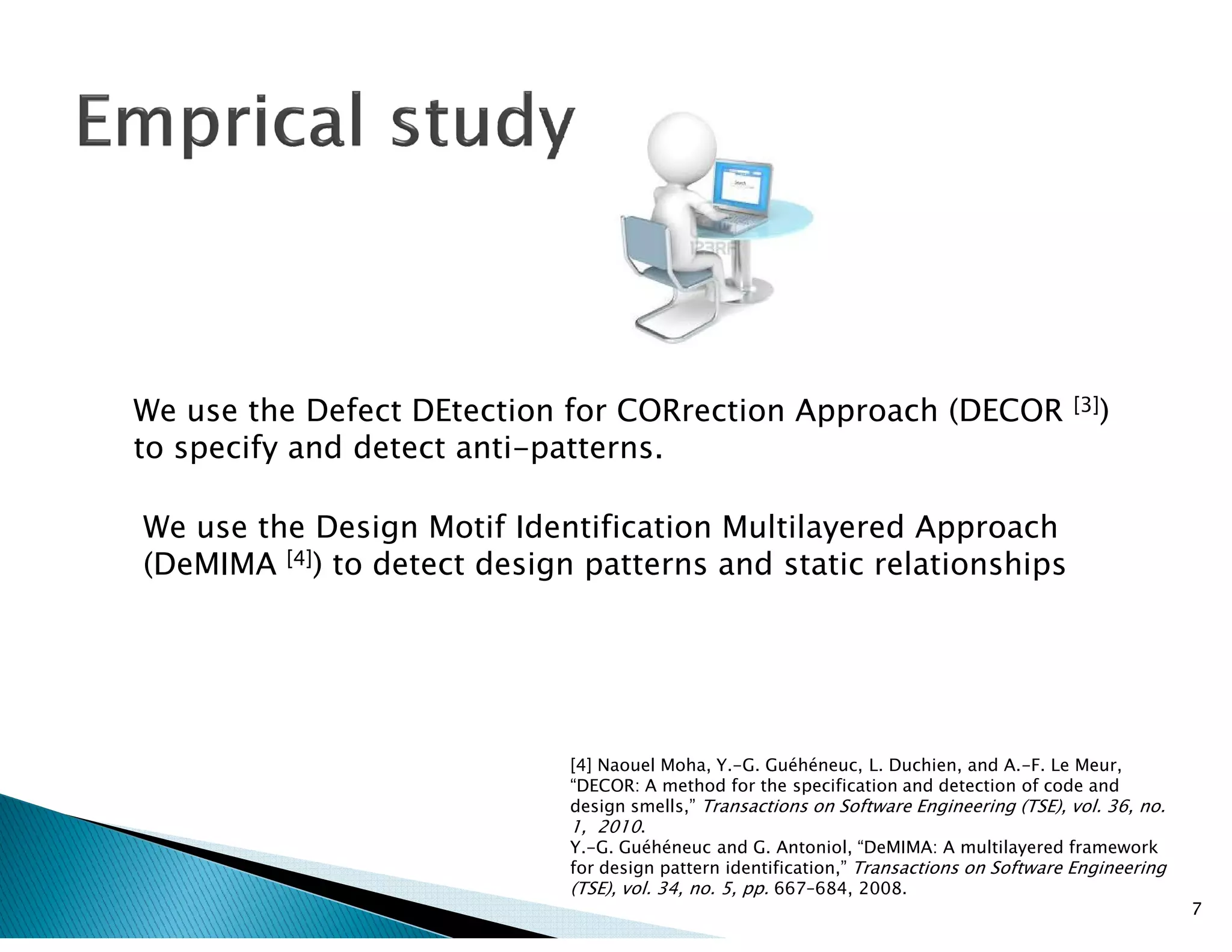 We use the Defect DEtection for CORrection Approach (DECOR [3])
to specify and detect anti-patterns.
We use the Design Motif Identification Multilayered Approach
(DeMIMA [4]) to detect design patterns and static relationships
7
[4] Naouel Moha, Y.-G. Guéhéneuc, L. Duchien, and A.-F. Le Meur,
“DECOR: A method for the specification and detection of code and
design smells,” Transactions on Software Engineering (TSE), vol. 36, no.
1, 2010.
Y.-G. Guéhéneuc and G. Antoniol, “DeMIMA: A multilayered framework
for design pattern identification,” Transactions on Software Engineering
(TSE), vol. 34, no. 5, pp. 667–684, 2008.
 