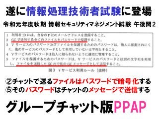 遂に情報処理技術者試験に登場
令和元年度秋期 情報セキュリティマネジメント試験 午後問2
グループチャット版PPAP
②チャットで送るファイルはパスワードで暗号化する
⑤そのパスワードはチャットのメッセージで送信する
 