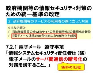 政府機関等の情報セキュリティ対策の
ための統一基準の改定
7.2.1 電子メール 遵守事項
「情報システムセキュリティ責任者は(略)
電子メールのサーバ間通信の暗号化の
対策を講ずること。」 SMTPのTLS化
 