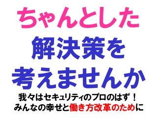ちゃんとした
解決策を
考えませんか
我々はセキュリティのプロのはず！
みんなの幸せと働き方改革のために
 