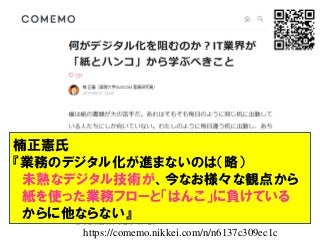 楠正憲氏
『業務のデジタル化が進まないのは（略）
未熟なデジタル技術が、今なお様々な観点から
紙を使った業務フローと「はんこ」に負けている
からに他ならない』
https://comemo.nikkei.com/n/n6137c309ec1c
 