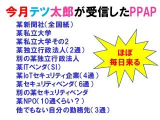 今月テツ太郎が受信したPPAP
某新聞社（全国紙）
某私立大学
某私立大学その2
某独立行政法人（2通）
別の某独立行政法人
某ITベンダ（SI）
某IoTセキュリティ企業（4通）
某セキュリティベンダ（6通）
別の某セキュリティベンダ
某NPO（10通くらい？）
他でもない自分の勤務先（3通）
ほぼ
毎日来る
 