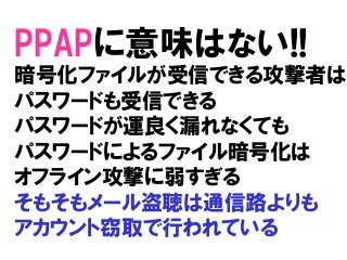 PPAPに意味はない!!
暗号化ファイルが受信できる攻撃者は
パスワードも受信できる
パスワードが運良く漏れなくても
パスワードによるファイル暗号化は
オフライン攻撃に弱すぎる
そもそもメール盗聴は通信路よりも
アカウント窃取で行われている
 