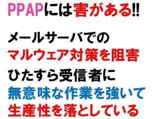 PPAPには害がある!!
メールサーバでの
マルウェア対策を阻害
ひたすら受信者に
無意味な作業を強いて
生産性を落としている
 