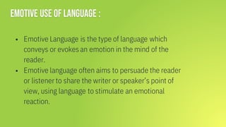Emotive use of language :
▪ Emotive Language is the type of language which
conveys or evokes an emotion in the mind of the
reader.
▪ Emotive language often aims to persuade the reader
or listener to share the writer or speaker’s point of
view, using language to stimulate an emotional
reaction.
 