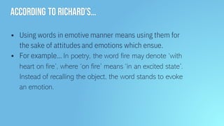 According to Richard’s…
▪ Using words in emotive manner means using them for
the sake of attitudes and emotions which ensue.
▪ For example… In poetry, the word fire may denote ‘with
heart on fire’, where ‘on fire’ means ‘in an excited state’.
Instead of recalling the object, the word stands to evoke
an emotion.
 