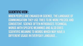 Scientificview:
Whenpeopleareengagedin science, thelanguageof
communication theyusetriestobe morepreciseand
consistent.Scienceoftenintroduces technical
words withspecificmeaningsand alsogives
scientificmeaningto words which may havea
differentusage in everydaylanguage…
 