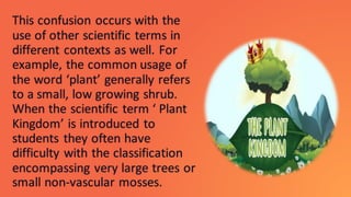 This confusion occurs with the
use of other scientific terms in
different contexts as well. For
example, the common usage of
the word ‘plant’ generally refers
to a small, low growing shrub.
When the scientific term ‘ Plant
Kingdom’ is introduced to
students they often have
difficulty with the classification
encompassing very large trees or
small non-vascular mosses.
 