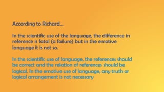 According to Richard…
In the scientific use of the language, the difference in
reference is fatal (a failure) but in the emotive
language it is not so.
In the scientific use of language, the references should
be correct and the relation of references should be
logical. In the emotive use of language, any truth or
logical arrangement is not necessary
 