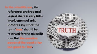 In the scientific use, the
referencesare true and
logical there is very little
involvement of arts.
Richards says that the
term ‘true’ should be
reserved for the scientific
use. But the emotive
power of the word is far
too great for ThiS.
 