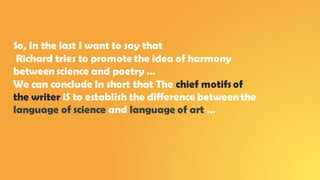 So, In the last I want to say that
Richard tries to promote the idea of harmony
betweenscience and poetry …
We can conclude In short that The chief motifs of
the writer iS to establish the difference between the
language of science and language of art …
 
