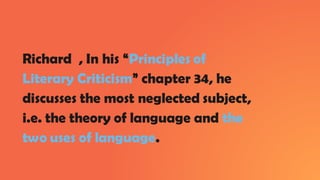 Richard , In his “Principles of
Literary Criticism” chapter 34, he
discusses the most neglected subject,
i.e. the theory of language and the
two uses of language.
 