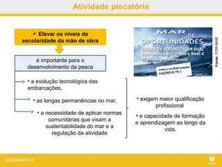 Atividade piscatória
 Elevar os níveis de
escolaridade da mão de obra
• exigem maior qualificação
profissional
• e capacidade de formação
e aprendizagem ao longo da
vida.
Fonte:FOR-MAR
é importante para o
desenvolvimento da pesca
• a evolução tecnológica das
embarcações,
• as longas permanências no mar,
• a necessidade de aplicar normas
comunitárias que visam a
sustentabilidade do mar e a
regulação da atividade
 
