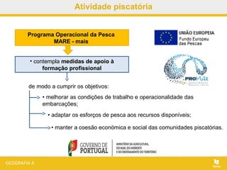 Atividade piscatória
• manter a coesão económica e social das comunidades piscatórias.
Programa Operacional da Pesca
MARE - mais
• contempla medidas de apoio à
formação profissional
de modo a cumprir os objetivos:
• melhorar as condições de trabalho e operacionalidade das
embarcações;
• adaptar os esforços de pesca aos recursos disponíveis;
 