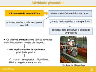 Atividade piscatória
 Os apoios comunitários têm-se revelado
muito importantes, no que diz respeito:
• aos equipamentos de apoio nos
principais portos,
 como entrepostos frigoríficos,
fábrica de gelo, mercados, etc.
Fig. Lota de Matosinhos
 Processo da venda direta • sistema eletrónico e informatizado
garante maior rapidez e transparência
contribui para preservar a qualidade
do pescado
possível aceder a este serviço na
internet.
 