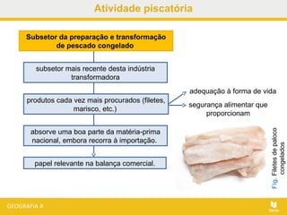 Atividade piscatória
papel relevante na balança comercial.
Subsetor da preparação e transformação
de pescado congelado
subsetor mais recente desta indústria
transformadora
produtos cada vez mais procurados (filetes,
marisco, etc.)
adequação à forma de vida
segurança alimentar que
proporcionam
absorve uma boa parte da matéria-prima
nacional, embora recorra à importação.
Fig.Filetesdepaloco
congelados
 