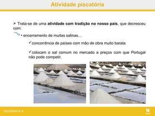 Atividade piscatória
 Trata-se de uma atividade com tradição no nosso país, que decresceu
com:
• encerramento de muitas salinas…
concorrência de países com mão de obra muito barata
colocam o sal comum no mercado a preços com que Portugal
não pode competir.
 