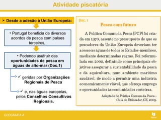 Atividade piscatória
 geridas por Organizações
Regionais de Pesca
 e, nas águas europeias,
pelos Conselhos Consultivos
Regionais.
 Desde a adesão à União Europeia:
• Portugal beneficia de diversos
acordos de pesca com países
terceiros,
• Podendo usufruir das
oportunidades de pesca em
águas de alto-mar (Doc.1)
 