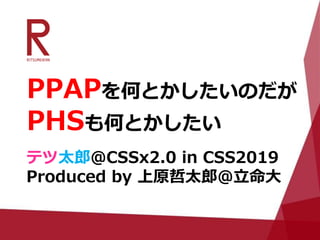 PPAPを何とかしたいのだが
PHSも何とかしたい
テツ太郎@CSSx2.0 in CSS2019
Produced by 上原哲太郎@立命大
 