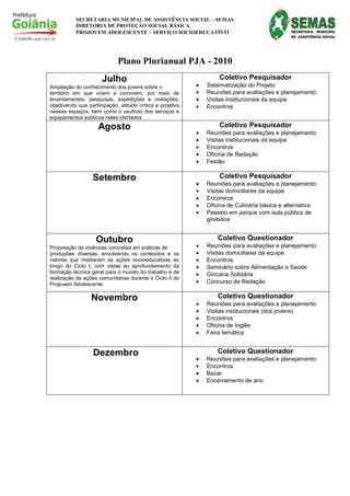 SECRETARIA MUNICIPAL DE ASSISTÊNCIA SOCIAL – SEMAS
           DIRETORIA DE PROTEÇÃO SOCIAL BÁSICA
           PROJOVEM ADOLESCENTE – SERVIÇO SOCIOEDUCATIVO




                             Plano Plurianual PJA - 2010
                      Julho                                        Coletivo Pesquisador
Ampliação do conhecimento dos jovens sobre o               •   Sistematização do Projeto
território em que vivem e convivem, por meio de            •   Reuniões para avaliações e planejamento
levantamentos, pesquisas, expedições e visitações,         •   Visitas institucionais da equipe
objetivando sua participação, atitude crítica e proativa   •   Encontros
nesses espaços, bem como o usufruto dos serviços e
equipamentos públicos neles ofertados
                    Agosto                                         Coletivo Pesquisador
                                                           •   Reuniões para avaliações e planejamento
                                                           •   Visitas institucionais da equipe
                                                           •   Encontros
                                                           •   Oficina de Redação
                                                           •   Festão

                  Setembro                                         Coletivo Pesquisador
                                                           •   Reuniões para avaliações e planejamento
                                                           •   Visitas domiciliares da equipe
                                                           •   Encontros
                                                           •   Oficina de Culinária básica e alternativa
                                                           •   Passeio em parque com aula pública de
                                                               ginástica


                   Outubro                                         Coletivo Questionador
Proposição de vivências concretas em práticas de           •   Reuniões para avaliações e planejamento
produções diversas, envolvendo os conteúdos e         os   •   Visitas domiciliares da equipe
valores que mediaram as ações socioeducativas         ao   •   Encontros
longo do Ciclo I, com vistas ao aprofundamento        da   •   Seminário sobre Alimentação e Saúde
formação técnica geral para o mundo do trabalho e     de   •   Gincana Solidária
realização de ações comunitárias durante o Ciclo II   do
Projovem Adolescente                                       •   Concurso de Redação

                 Novembro                                          Coletivo Questionador
                                                           •   Reuniões para avaliações e planejamento
                                                           •   Visitas institucionais (dos jovens)
                                                           •   Encontros
                                                           •   Oficina de Inglês
                                                           •   Feira temática


                  Dezembro                                         Coletivo Questionador
                                                           •   Reuniões para avaliações e planejamento
                                                           •   Encontros
                                                           •   Bazar
                                                           •   Encerramento de ano
 