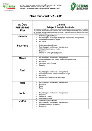 SECRETARIA MUNICIPAL DE ASSISTÊNCIA SOCIAL – SEMAS
  DIRETORIA DE PROTEÇÃO SOCIAL BÁSICA
  PROJOVEM ADOLESCENTE – SERVIÇO SOCIOEDUCATIVO




             Plano Plurianual PJA – 2011


  AÇÕES                                               Ciclo II
PREVISTAS                             Coletivo Articulador-Realizador
                  Apropriação pelos jovens e Coletivos, das informações sobre seus direitos e formas de
   PJA            seu usufruto, bem como sobre o acesso aos serviços e equipamentos públicos, através
                  de pesquisa e ação participativa que propicie o conhecimento do seu território com
                  visão crítica e proativa.
 Janeiro              •   Sistematização do Projeto
                      •   Reuniões para atualização da equipe, avaliações e planejamento
                      •   Visitas institucionais da equipe
                      •   Encontros

Fevereiro             •   Sistematização do Projeto
                      •   Reuniões para avaliações e planejamento
                      •   Visitas institucionais da equipe
                      •   Encontros
                      •   Oficina de confecção de bijuterias


  Março               •   Reuniões para avaliações e planejamento
                      •   Visita institucional dos jovens a instituição filantrópica
                      •   Encontros
                      •   Seminário sobre Cultura
                      •   Passeio


  Abril               •   Reuniões para avaliações e planejamento
                      •   Visitas domiciliares e institucionais da equipe
                      •   Encontros
                      •   Oficina para confecção de brinquedos


  Maio                •   Reuniões para avaliações e planejamento
                      •   Encontros
                      •   Bazar
                      •   Feira


  Junho               •   Reuniões para avaliações e planejamento
                      •   Encontros
                      •   Oficina de Xadrez
                      •   Gincana Esportiva
  Julho               •   Sistematização do Projeto
                      •   Reuniões para avaliações e planejamento
                      •   Visitas domiciliares da equipe
                      •   Encontros
 