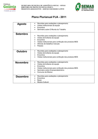 SECRETARIA MUNICIPAL DE ASSISTÊNCIA SOCIAL – SEMAS
   DIRETORIA DE PROTEÇÃO SOCIAL BÁSICA
   PROJOVEM ADOLESCENTE – SERVIÇO SOCIOEDUCATIVO




              Plano Plurianual PJA - 2011

 Agosto          •   Reuniões para avaliações e planejamento
                 •   Visitas institucionais da equipe
                 •   Encontros
                 •   Seminário sobre O Mundo do Trabalho

Setembro
                 •   Reuniões para avaliações e planejamento
                 •   Visitas domiciliares da equipe
                 •   Encontros
                 •   Visitas institucionais para confecção dos produtos MDS
                 •   Oficinas de trabalhos manuais
                 •   Passeio


Outubro          •   Reuniões para avaliações e planejamento
                 •   Visitas domiciliares da equipe
                 •   Encontros
                 •   Visitas institucionais para confecção dos produtos MDS


Novembro         •   Reuniões para avaliações e planejamento
                 •   Visitas domiciliares da equipe
                 •   Encontros
                 •   Visitas institucionais para confecção dos produtos MDS
                 •   Seminário sobre Empreendedorismo
                 •   Concurso de Música

Dezembro         •   Reuniões para avaliações e planejamento
                 •   Encontros
                 •   Bazar
                 •   Mostra Cultural
 