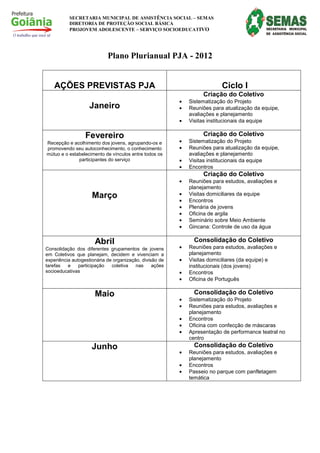 SECRETARIA MUNICIPAL DE ASSISTÊNCIA SOCIAL – SEMAS
          DIRETORIA DE PROTEÇÃO SOCIAL BÁSICA
          PROJOVEM ADOLESCENTE – SERVIÇO SOCIOEDUCATIVO




                            Plano Plurianual PJA - 2012


    AÇÕES PREVISTAS PJA                                                   Ciclo I
                                                                  Criação do Coletivo
                                                         •   Sistematização do Projeto
                    Janeiro                              •   Reuniões para atualização da equipe,
                                                             avaliações e planejamento
                                                         •   Visitas institucionais da equipe

                  Fevereiro                                       Criação do Coletivo
Recepção e acolhimento dos jovens, agrupando-os e        •   Sistematização do Projeto
promovendo seu autoconhecimento, o conhecimento          •   Reuniões para atualização da equipe,
mútuo e o estabelecimento de vínculos entre todos os         avaliações e planejamento
              participantes do serviço                   •   Visitas institucionais da equipe
                                                         •   Encontros
                                                                  Criação do Coletivo
                                                         •   Reuniões para estudos, avaliações e
                                                             planejamento
                     Março                               •   Visitas domiciliares da equipe
                                                         •   Encontros
                                                         •   Plenária de jovens
                                                         •   Oficina de argila
                                                         •   Seminário sobre Meio Ambiente
                                                         •   Gincana: Controle de uso da água

                      Abril                                    Consolidação do Coletivo
Consolidação dos diferentes grupamentos de jovens        •   Reuniões para estudos, avaliações e
em Coletivos que planejam, decidem e vivenciam a             planejamento
experiência autogestionária de organização, divisão de   •   Visitas domiciliares (da equipe) e
tarefas   e    participação   coletiva   nas     ações       institucionais (dos jovens)
socioeducativas                                          •   Encontros
                                                         •   Oficina de Português

                      Maio                                     Consolidação do Coletivo
                                                         •   Sistematização do Projeto
                                                         •   Reuniões para estudos, avaliações e
                                                             planejamento
                                                         •   Encontros
                                                         •   Oficina com confecção de máscaras
                                                         •   Apresentação de performance teatral no
                                                             centro
                     Junho                                     Consolidação do Coletivo
                                                         •   Reuniões para estudos, avaliações e
                                                             planejamento
                                                         •   Encontros
                                                         •   Passeio no parque com panfletagem
                                                             temática
 