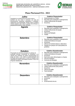 SECRETARIA MUNICIPAL DE ASSISTÊNCIA SOCIAL – SEMAS
           DIRETORIA DE PROTEÇÃO SOCIAL BÁSICA
           PROJOVEM ADOLESCENTE – SERVIÇO SOCIOEDUCATIVO




                             Plano Plurianual PJA - 2012
                      Julho                                        Coletivo Pesquisador
Ampliação do conhecimento dos jovens sobre o               •   Sistematização do Projeto
território em que vivem e convivem, por meio de            •   Reuniões para avaliações e planejamento
levantamentos, pesquisas, expedições e visitações,         •   Visitas institucionais da equipe
objetivando sua participação, atitude crítica e proativa   •   Encontros
nesses espaços, bem como o usufruto dos serviços e
equipamentos públicos neles ofertados
                    Agosto                                         Coletivo Pesquisador
                                                           •   Reuniões para avaliações e planejamento
                                                           •   Visitas institucionais da equipe
                                                           •   Encontros
                                                           •   Oficina de Redação
                                                           •   Festão

                  Setembro                                         Coletivo Pesquisador
                                                           •   Reuniões para avaliações e planejamento
                                                           •   Visitas domiciliares da equipe
                                                           •   Encontros
                                                           •   Oficina de Culinária básica e alternativa
                                                           •   Passeio em parque com aula pública de
                                                               ginástica


                   Outubro                                         Coletivo Questionador
Proposição de vivências concretas em práticas de           •   Reuniões para avaliações e planejamento
produção diversas, envolvendo os conteúdos e          os   •   Visitas domiciliares da equipe
valores que mediaram às ações socioeducativas         ao   •   Encontros
longo do Ciclo I, com vistas ao aprofundamento        da   •   Seminário sobre Alimentação e e Saúde
formação técnica geral para o mundo do trabalho e     de   •   Gincana Solidária
realização de ações comunitárias durante o Ciclo II   do
Projovem Adolescente                                       •   Concurso de Redação

                 Novembro                                          Coletivo Questionador
                                                           •   Reuniões para avaliações e planejamento
                                                           •   Visitas institucionais (dos jovens)
                                                           •   Encontros
                                                           •   Oficina de Inglês
                                                           •   Feira temática


                  Dezembro                                         Coletivo Questionador
                                                           •   Reuniões para avaliações e planejamento
                                                           •   Encontros
                                                           •   Bazar
                                                           •   Encerramento de ano
 
