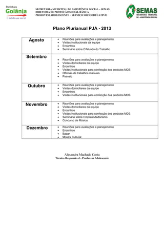 SECRETARIA MUNICIPAL DE ASSISTÊNCIA SOCIAL – SEMAS
   DIRETORIA DE PROTEÇÃO SOCIAL BÁSICA
   PROJOVEM ADOLESCENTE – SERVIÇO SOCIOEDUCATIVO




              Plano Plurianual PJA - 2013

 Agosto          •   Reuniões para avaliações e planejamento
                 •   Visitas institucionais da equipe
                 •   Encontros
                 •   Seminário sobre O Mundo do Trabalho

Setembro
                 •   Reuniões para avaliações e planejamento
                 •   Visitas domiciliares da equipe
                 •   Encontros
                 •   Visitas institucionais para confecção dos produtos MDS
                 •   Oficinas de trabalhos manuais
                 •   Passeio


Outubro          •   Reuniões para avaliações e planejamento
                 •   Visitas domiciliares da equipe
                 •   Encontros
                 •   Visitas institucionais para confecção dos produtos MDS


Novembro         •   Reuniões para avaliações e planejamento
                 •   Visitas domiciliares da equipe
                 •   Encontros
                 •   Visitas institucionais para confecção dos produtos MDS
                 •   Seminário sobre Empreendedorismo
                 •   Concurso de Música

Dezembro         •   Reuniões para avaliações e planejamento
                 •   Encontros
                 •   Bazar
                 •   Mostra Cultural




                       Alexandra Machado Costa
                Técnica Responsável - ProJovem Adolescente
 