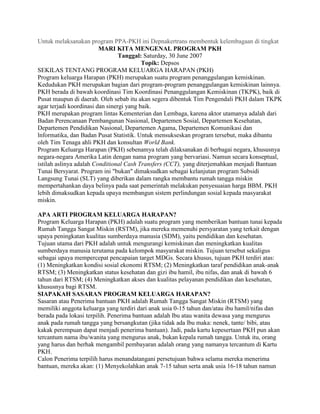 Untuk melaksanakan program PPA-PKH ini Depnakertrans membentuk kelembagaan di tingkat
                         MARI KITA MENGENAL PROGRAM PKH
                                 Tanggal: Saturday, 30 June 2007
                                          Topik: Depsos
SEKILAS TENTANG PROGRAM KELUARGA HARAPAN (PKH)
Program keluarga Harapan (PKH) merupakan suatu program penanggulangan kemiskinan.
Kedudukan PKH merupakan bagian dari program-program penanggulangan kemiskinan lainnya.
PKH berada di bawah koordinasi Tim Koordinasi Penanggulangan Kemiskinan (TKPK), baik di
Pusat maupun di daerah. Oleh sebab itu akan segera dibentuk Tim Pengendali PKH dalam TKPK
agar terjadi koordinasi dan sinergi yang baik.
PKH merupakan program lintas Kementerian dan Lembaga, karena aktor utamanya adalah dari
Badan Perencanaan Pembangunan Nasional, Departemen Sosial, Departemen Kesehatan,
Departemen Pendidikan Nasional, Departemen Agama, Departemen Komunikasi dan
lnformatika, dan Badan Pusat Statistik. Untuk mensukseskan program tersebut, maka dibantu
oleh Tim Tenaga ahli PKH dan konsultan World Bank.
Program Keluarga Harapan (PKH) sebenamya telah dilaksanakan di berbagai negara, khususnya
negara-negara Amerika Latin dengan nama program yang bervariasi. Namun secara konseptual,
istilah aslinya adalah Conditional Cash Transfers (CCT), yang diterjemahkan menjadi Bantuan
Tunai Bersyarat. Program ini "bukan" dimaksudkan sebagai kelanjutan program Subsidi
Langsung Tunai (SLT) yang diberikan dalam rangka membantu rumah tangga miskin
mempertahankan daya belinya pada saat pemerintah melakukan penyesuaian harga BBM. PKH
lebih dimaksudkan kepada upaya membangun sistem perlindungan sosial kepada masyarakat
miskin.

APA ARTI PROGRAM KELUARGA HARAPAN?
Program Keluarga Harapan (PKH) adalah suatu program yang memberikan bantuan tunai kepada
Rumah Tangga Sangat Miskin (RSTM), jika mereka memenuhi persyaratan yang terkait dengan
upaya peningkatan kualitas sumberdaya manusia (SDM), yaitu pendidikan dan kesehatan.
Tujuan utama dari PKH adalah untuk mengurangi kemiskinan dan meningkatkan kualitas
sumberdaya manusia terutama pada kelompok masyarakat miskin. Tujuan tersebut sekaligus
sebagai upaya mempercepat pencapaian target MDGs. Secara khusus, tujuan PKH terdiri atas:
(1) Meningkatkan kondisi sosial ekonomi RTSM; (2) Meningkatkan taraf pendidikan anak-anak
RTSM; (3) Meningkatkan status kesehatan dan gizi ibu hamil, ibu nifas, dan anak di bawah 6
tahun dari RTSM; (4) Meningkatkan akses dan kualitas pelayanan pendidikan dan kesehatan,
khususnya bagi RTSM.
SIAPAKAH SASARAN PROGRAM KELUARGA HARAPAN?
Sasaran atau Penerima bantuan PKH adalah Rumah Tangga Sangat Miskin (RTSM) yang
memiliki anggota keluarga yang terdiri dari anak usia 0-15 tahun dan/atau ibu hamil/nifas dan
berada pada lokasi terpilih. Penerima bantuan adalah lbu atau wanita dewasa yang mengurus
anak pada rumah tangga yang bersangkutan (jika tidak ada lbu maka: nenek, tante/ bibi, atau
kakak perempuan dapat menjadi penerima bantuan). Jadi, pada kartu kepesertaan PKH pun akan
tercantum nama ibu/wanita yang mengurus anak, bukan kepala rumah tangga. Untuk itu, orang
yang harus dan berhak mengambil pembayaran adalah orang yang namanya tercantum di Kartu
PKH.
Calon Penerima terpilih harus menandatangani persetujuan bahwa selama mereka menerima
bantuan, mereka akan: (1) Menyekolahkan anak 7-15 tahun serta anak usia 16-18 tahun namun
 