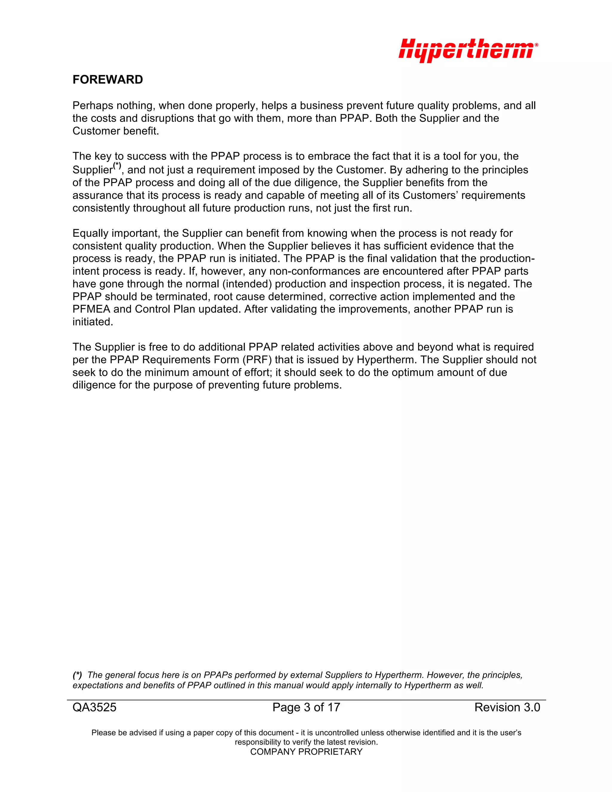 QA3525 Page 3 of 17
Revision 3.0
Revision 3.0
Please be advised if using a paper copy of this document - it is uncontrolled unless otherwise identified and it is the user’s
responsibility to verify the latest revision.
COMPANY PROPRIETARY
FOREWARD
Perhaps nothing, when done properly, helps a business prevent future quality problems, and all
the costs and disruptions that go with them, more than PPAP. Both the Supplier and the
Customer benefit.
The key to success with the PPAP process is to embrace the fact that it is a tool for you, the
Supplier
(*)
, and not just a requirement imposed by the Customer. By adhering to the principles
of the PPAP process and doing all of the due diligence, the Supplier benefits from the
assurance that its process is ready and capable of meeting all of its Customers’ requirements
consistently throughout all future production runs, not just the first run.
Equally important, the Supplier can benefit from knowing when the process is not ready for
consistent quality production. When the Supplier believes it has sufficient evidence that the
process is ready, the PPAP run is initiated. The PPAP is the final validation that the production-
intent process is ready. If, however, any non-conformances are encountered after PPAP parts
have gone through the normal (intended) production and inspection process, it is negated. The
PPAP should be terminated, root cause determined, corrective action implemented and the
PFMEA and Control Plan updated. After validating the improvements, another PPAP run is
initiated.
The Supplier is free to do additional PPAP related activities above and beyond what is required
per the PPAP Requirements Form (PRF) that is issued by Hypertherm. The Supplier should not
seek to do the minimum amount of effort; it should seek to do the optimum amount of due
diligence for the purpose of preventing future problems.
(*) The general focus here is on PPAPs performed by external Suppliers to Hypertherm. However, the principles,
expectations and benefits of PPAP outlined in this manual would apply internally to Hypertherm as well.
 