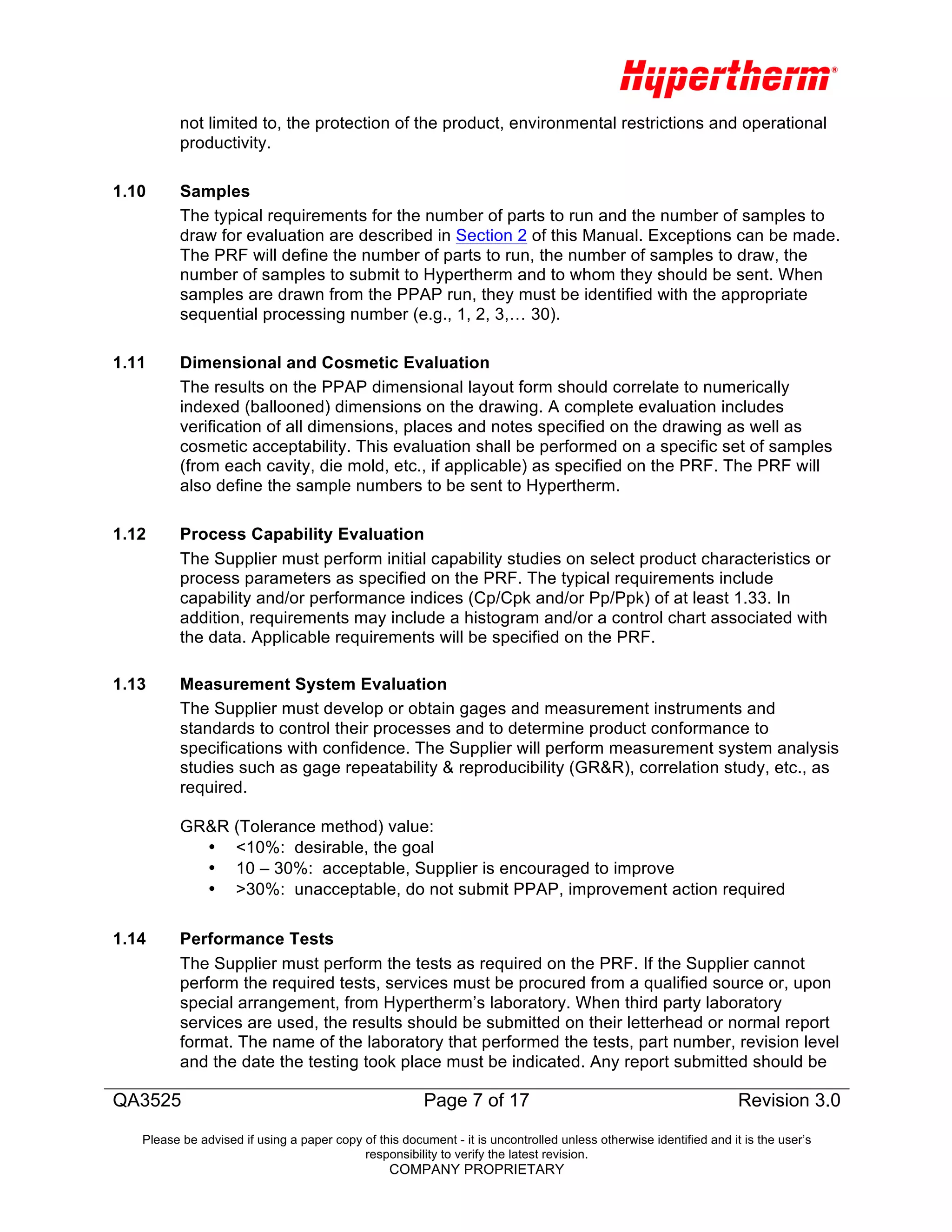 QA3525 Page 7 of 17
Revision 3.0
Revision 3.0
Please be advised if using a paper copy of this document - it is uncontrolled unless otherwise identified and it is the user’s
responsibility to verify the latest revision.
COMPANY PROPRIETARY
not limited to, the protection of the product, environmental restrictions and operational
productivity.
1.10 Samples
The typical requirements for the number of parts to run and the number of samples to
draw for evaluation are described in Section 2 of this Manual. Exceptions can be made.
The PRF will define the number of parts to run, the number of samples to draw, the
number of samples to submit to Hypertherm and to whom they should be sent. When
samples are drawn from the PPAP run, they must be identified with the appropriate
sequential processing number (e.g., 1, 2, 3,… 30).
1.11 Dimensional and Cosmetic Evaluation
The results on the PPAP dimensional layout form should correlate to numerically
indexed (ballooned) dimensions on the drawing. A complete evaluation includes
verification of all dimensions, places and notes specified on the drawing as well as
cosmetic acceptability. This evaluation shall be performed on a specific set of samples
(from each cavity, die mold, etc., if applicable) as specified on the PRF. The PRF will
also define the sample numbers to be sent to Hypertherm.
1.12 Process Capability Evaluation
The Supplier must perform initial capability studies on select product characteristics or
process parameters as specified on the PRF. The typical requirements include
capability and/or performance indices (Cp/Cpk and/or Pp/Ppk) of at least 1.33. In
addition, requirements may include a histogram and/or a control chart associated with
the data. Applicable requirements will be specified on the PRF.
1.13 Measurement System Evaluation
The Supplier must develop or obtain gages and measurement instruments and
standards to control their processes and to determine product conformance to
specifications with confidence. The Supplier will perform measurement system analysis
studies such as gage repeatability & reproducibility (GR&R), correlation study, etc., as
required.
GR&R (Tolerance method) value:
• <10%: desirable, the goal
• 10 – 30%: acceptable, Supplier is encouraged to improve
• >30%: unacceptable, do not submit PPAP, improvement action required
	
  
1.14 Performance Tests
The Supplier must perform the tests as required on the PRF. If the Supplier cannot
perform the required tests, services must be procured from a qualified source or, upon
special arrangement, from Hypertherm’s laboratory. When third party laboratory
services are used, the results should be submitted on their letterhead or normal report
format. The name of the laboratory that performed the tests, part number, revision level
and the date the testing took place must be indicated. Any report submitted should be
 