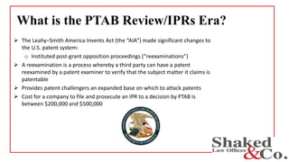 What is the PTAB Review/IPRs Era?
 The Leahy–Smith America Invents Act (the “AIA”) made significant changes to
the U.S. patent system:
o Instituted post-grant opposition proceedings (“reexaminations”)
 A reexamination is a process whereby a third party can have a patent
reexamined by a patent examiner to verify that the subject matter it claims is
patentable
 Provides patent challengers an expanded base on which to attack patents
 Cost for a company to file and prosecute an IPR to a decision by PTAB is
between $200,000 and $500,000
 