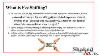 What is Fee Shifting?
 On February 5, 2015, Rep. Robert Goodlatte introduced a proposed amendment to the AIA
– Award attorneys’ fees and litigation-related expenses absent
finding that “conduct was reasonably justified or that special
circumstances make an award unjust.”
 Courts already have the authority to penalize parties bringing non-meritorious claims of
patent infringement and to compensate those unjustly targeted
 In Octane Fitness v. ICON Health & Fitness, the Supreme Court held that district court judges
possess broad discretion to award attorneys’ fees in patent infringement litigations
 