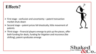 Effects?
 First stage - confusion and uncertainty – patent transaction
market shuts down
 Second stage – patent prices fall drastically, little movement of
patents
 Third stage – financial players emerge to pick up the pieces, offer
both funding for deals, funding for litigation and insurance (fee
shifting), patent syndicates emerge
 