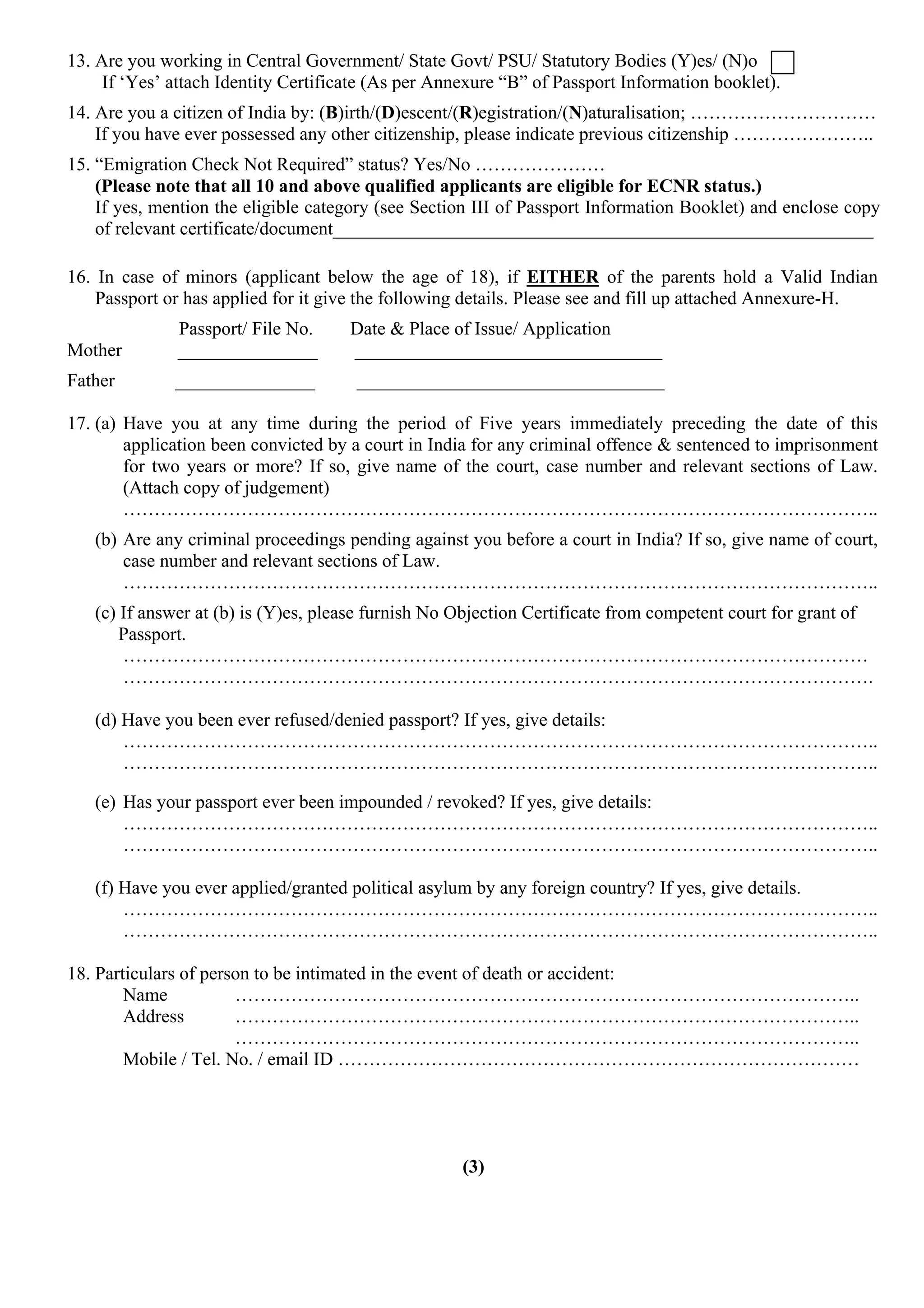 13. Are you working in Central Government/ State Govt/ PSU/ Statutory Bodies (Y)es/ (N)o
     If ‘Yes’ attach Identity Certificate (As per Annexure “B” of Passport Information booklet).
14. Are you a citizen of India by: (B)irth/(D)escent/(R)egistration/(N)aturalisation; …………………………
    If you have ever possessed any other citizenship, please indicate previous citizenship …………………..
15. “Emigration Check Not Required” status? Yes/No …………………
    (Please note that all 10 and above qualified applicants are eligible for ECNR status.)
    If yes, mention the eligible category (see Section III of Passport Information Booklet) and enclose copy
    of relevant certificate/document__________________________________________________________

16. In case of minors (applicant below the age of 18), if EITHER of the parents hold a Valid Indian
    Passport or has applied for it give the following details. Please see and fill up attached Annexure-H.
              Passport/ File No.      Date & Place of Issue/ Application
Mother        _______________         _________________________________
Father        _______________         _________________________________

17. (a) Have you at any time during the period of Five years immediately preceding the date of this
        application been convicted by a court in India for any criminal offence & sentenced to imprisonment
        for two years or more? If so, give name of the court, case number and relevant sections of Law.
        (Attach copy of judgement)
        …………………………………………………………………………………………………………..
   (b) Are any criminal proceedings pending against you before a court in India? If so, give name of court,
       case number and relevant sections of Law.
       …………………………………………………………………………………………………………..
   (c) If answer at (b) is (Y)es, please furnish No Objection Certificate from competent court for grant of
       Passport.
       …………………………………………………………………………………………………………
       ………………………………………………………………………………………………………….

   (d) Have you been ever refused/denied passport? If yes, give details:
       …………………………………………………………………………………………………………..
       …………………………………………………………………………………………………………..

   (e) Has your passport ever been impounded / revoked? If yes, give details:
       …………………………………………………………………………………………………………..
       …………………………………………………………………………………………………………..

   (f) Have you ever applied/granted political asylum by any foreign country? If yes, give details.
       …………………………………………………………………………………………………………..
       …………………………………………………………………………………………………………..

18. Particulars of person to be intimated in the event of death or accident:
        Name           ………………………………………………………………………………………..
        Address        ………………………………………………………………………………………..
                       ………………………………………………………………………………………..
        Mobile / Tel. No. / email ID …………………………………………………………………………




                                                     (3)
 