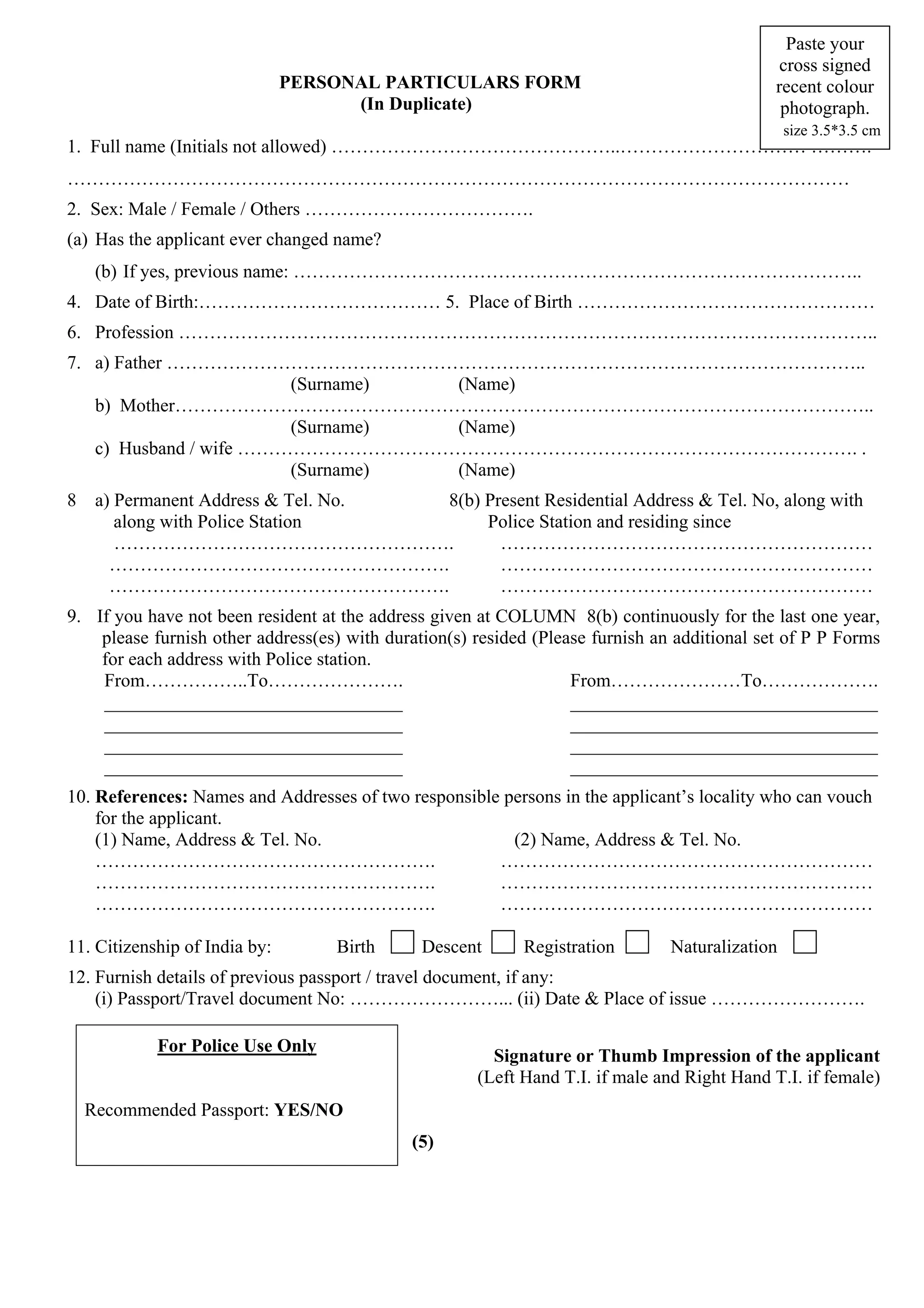 Paste your
                                                                                               cross signed
                               PERSONAL PARTICULARS FORM                                      recent colour
                                     (In Duplicate)                                            photograph.
                                                                                                 size 3.5*3.5 cm
1. Full name (Initials not allowed) ………………………………………..………………………… ……….
………………………………………………………………………………………………………………
2. Sex: Male / Female / Others ……………………………….
(a) Has the applicant ever changed name?
     (b) If yes, previous name: ………………………………………………………………………………..
4. Date of Birth:………………………………… 5. Place of Birth …………………………………………
6. Profession …………………………………………………………………………………………………..
7. a) Father …………………………………………………………………………………………………..
                        (Surname) (Name)
   b) Mother…………………………………………………………………………………………………..
                        (Surname) (Name)
   c) Husband / wife ………………………………………………………………………………………. .
                        (Surname) (Name)
8    a) Permanent Address & Tel. No. 8(b) Present Residential Address & Tel. No, along with
        along with Police Station         Police Station and residing since
        ……………………………………………….                 ……………………………………………………
       ……………………………………………….                  ……………………………………………………
       ……………………………………………….                  ……………………………………………………
9. If you have not been resident at the address given at COLUMN 8(b) continuously for the last one year,
    please furnish other address(es) with duration(s) resided (Please furnish an additional set of P P Forms
    for each address with Police station.
    From……………..To………………….                                          From…………………To……………….
    ________________________________                               _________________________________
    ________________________________                               _________________________________
    ________________________________                               _________________________________
    ________________________________                               _________________________________
10. References: Names and Addresses of two responsible persons in the applicant’s locality who can vouch
    for the applicant.
    (1) Name, Address & Tel. No.                        (2) Name, Address & Tel. No.
    ……………………………………………….                               ……………………………………………………
    ……………………………………………….                               ……………………………………………………
    ……………………………………………….                               ……………………………………………………

11. Citizenship of India by:       Birth       Descent      Registration        Naturalization
12. Furnish details of previous passport / travel document, if any:
    (i) Passport/Travel document No: ……………………... (ii) Date & Place of issue …………………….

            For Police Use Only
                                                        Signature or Thumb Impression of the applicant
                                                      (Left Hand T.I. if male and Right Hand T.I. if female)
    Recommended Passport: YES/NO
                                             (5)
 