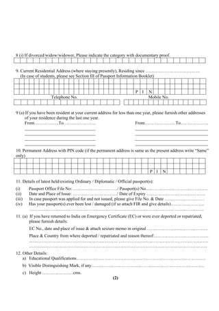 8 (i) If divorced/widow/widower, Please indicate the category with documentary proof.


9. Current Residential Address (where staying presently), Residing since ……………………………….
   (In case of students, please see Section III of Passport Information Booklet)


                                                                      P I     N
                    Telephone No.                                             Mobile No.


9 (a) If you have been resident at your current address for less than one year, please furnish other addresses
      of your residence during the last one year.
      From……………..To………………….                                           From…………………To……………….
      ________________________________                                _________________________________
      ________________________________                                _________________________________
      ________________________________                                _________________________________
      ________________________________                                _________________________________
10. Permanent Address with PIN code (if the permanent address is same as the present address write “Same”
only)


                                                                              P I    N

11. Details of latest held/existing Ordinary / Diplomatic / Official passport(s):
(i)     Passport Office File No: …………………………/ Passport(s) No..…………………………………..
(ii)    Date and Place of Issue: …………………………/ Date of Expiry ………………………………….
(iii)   In case passport was applied for and not issued, please give File No. & Date ………………………
(iv)    Has your passport(s) ever been lost / damaged (if so attach FIR and give details)…………………..
        ………………………………………………………………………………………………………..
11. (a) If you have returned to India on Emergency Certificate (EC) or were ever deported or repatriated,
        please furnish details:
        EC No., date and place of issue & attach seizure memo in original …………………………………...
        Place & Country from where deported / repatriated and reason thereof:……………………………….
        ..……………………………….…………………. …………………………………………………….
        ………………………………………………………………………………………………………….
12. Other Details:
    a) Educational Qualifications………………………………………………………………………….…
    b) Visible Distinguishing Mark, if any…………………………………………………………………..
    c) Height …………………cms.
                                                         (2)
 