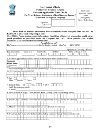 Government of India
Ministry of External Affairs
Passport Application Form (No.1)
(For New / Re-issue/ Replacement of Lost/Damaged Passport)
(Please tick the required category)

Paste your
unsigned recent
colour
photograph.
Size: 3.5 X 3.5 cm

Signature
OR
Thumb Impression
Please read the Passport Information Booklet carefully before filling the form, in CAPITAL
LETTERS in blue/ black ball point pen only:
(CAUTION: Please furnish correct information. Furnishing of incorrect information would attract
penal provisions as prescribed under the Passports Act, 1967). Please produce your original
documents at the time of submission of the form.
For official use only
File Number ……………………………….. Police Verification required

Fee Amount Rs.

Cash /D.D

Bank Code

(Yes/No)

D.D No.

ECR / ECNR

…………………………………
Signature of Checking Official
Date of Issue of D.D

1. Name of applicant as it should appear in the Passport (Initials not allowed)
Surname
Given Name
(with documentary
proof)

2. In case of change of name/surname (after marriage or otherwise with documentary proof), please indicate
the previous name/surname in full
3. Sex
Male

Female

Others

4. Date of Birth: DD
MM
YYYY
(with documentary proof)
In words.________________________________________________
5. Place of Birth: Village / Town, District, State, Country (with Documentary Proof)
6. Father/Legal Guardian's Full Name (including surname, if any): (Initials not allowed)
7. Mother’s Full Name (including surname, if any): (Initials not allowed)
8. If married, Full Name of wife/husband (including surname, if any). (Initials not allowed).

(1)

 