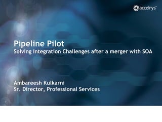 Pipeline Pilot Solving Integration Challenges after a merger with SOA Ambareesh Kulkarni Sr. Director, Professional Services  
