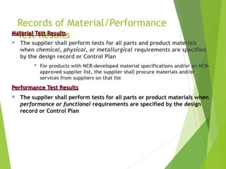 Records of Material/Performance
Test Results
Material Test Results
Material Test Results
 The supplier shall perform tests for all parts and product materials
when chemical, physical, or metallurgical requirements are specified
by the design record or Control Plan
 For products with NCR-developed material specifications and/or an NCR-
approved supplier list, the supplier shall procure materials and/or
services from suppliers on that list
Performance Test Results
Performance Test Results
 The supplier shall perform tests for all parts or product materials when
performance or functional requirements are specified by the design
record or Control Plan
 