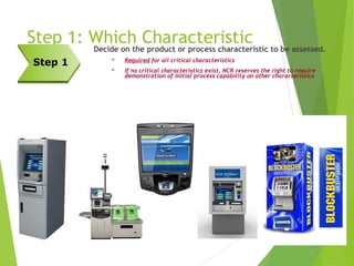 Step 1: Which Characteristic
Decide on the product or process characteristic to be assessed.
 Required for all critical characteristics
 If no critical characteristics exist, NCR reserves the right to require
demonstration of initial process capability on other characteristics
Step 1
 