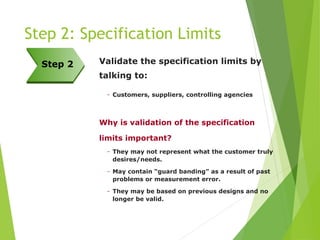 Step 2: Specification Limits
Validate the specification limits by
talking to:
– Customers, suppliers, controlling agencies
Why is validation of the specification
limits important?
– They may not represent what the customer truly
desires/needs.
– May contain “guard banding” as a result of past
problems or measurement error.
– They may be based on previous designs and no
longer be valid.
Step 2
 