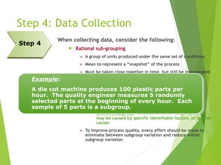 Step 4: Data Collection
When collecting data, consider the following:
 Rational sub-grouping
» A group of units produced under the same set of conditions
» Mean to represent a “snapshot” of the process
» Must be taken close together in time, but still be independent
of each other
» Use subgroups to separate the 2 types of variation in a
process:
 Within subgroup: The variation among measurements
within subgroups; also known as common cause
variation
 Between subgroup: variation between subgroups that
may be caused by specific identifiable factors, or special
causes
» To improve process quality, every effort should be made to
eliminate between subgroup variation and reduce within
subgroup variation
Step 4
Example:
A die cut machine produces 100 plastic parts per
hour. The quality engineer measures 5 randomly
selected parts at the beginning of every hour. Each
sample of 5 parts is a subgroup.
 