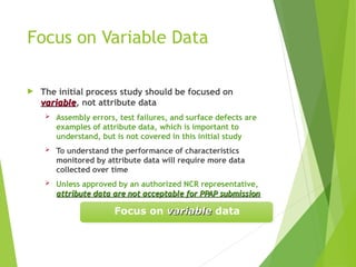 Focus on Variable Data
 The initial process study should be focused on
variable
variable, not attribute data
 Assembly errors, test failures, and surface defects are
examples of attribute data, which is important to
understand, but is not covered in this initial study
 To understand the performance of characteristics
monitored by attribute data will require more data
collected over time
 Unless approved by an authorized NCR representative,
attribute data are not acceptable for PPAP submission
attribute data are not acceptable for PPAP submission
Focus on variable
variable data
 