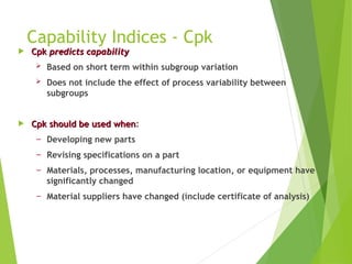 Capability Indices - Cpk
 Cpk
Cpk predicts capability
predicts capability
 Based on short term within subgroup variation
 Does not include the effect of process variability between
subgroups
 Cpk should be used when
Cpk should be used when:
− Developing new parts
− Revising specifications on a part
− Materials, processes, manufacturing location, or equipment have
significantly changed
− Material suppliers have changed (include certificate of analysis)
 