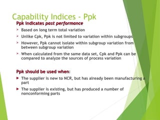 Capability Indices - Ppk
Ppk
Ppk indicates
indicates past performance
past performance
 Based on long term total variation
 Unlike Cpk, Ppk is not limited to variation within subgroups
 However, Ppk cannot isolate within subgroup variation from
between subgroup variation
 When calculated from the same data set, Cpk and Ppk can be
compared to analyze the sources of process variation
Ppk should be used when
Ppk should be used when:
 The supplier is new to NCR, but has already been manufacturing a
part
 The supplier is existing, but has produced a number of
nonconforming parts
 