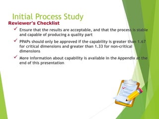 Initial Process Study
 Ensure that the results are acceptable, and that the process is stable
and capable of producing a quality part
 PPAPs should only be approved if the capability is greater than 1.67
for critical dimensions and greater than 1.33 for non-critical
dimensions
 More information about capability is available in the Appendix at the
end of this presentation
Reviewer’s Checklist
 