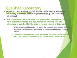 Qualified Laboratory
Documentation
• Inspection and testing for PPAP shall be performed by a qualified
laboratory as defined by NCR requirements (e.g., an accredited
laboratory).
• The qualified laboratory (internal or external to the supplier) shall
have a laboratory scope and documentation showing that the
laboratory is qualified for the type of measurements or tests conducted
 When an external laboratory is used, the supplier shall submit the test
results on the laboratory letterhead or the normal laboratory report
format
 The name of the laboratory that performed the tests, the date(s) of the
tests, and the standards used to run the tests shall be identified.
 