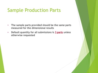 Sample Production Parts
• The sample parts provided should be the same parts
measured for the dimensional results
• Default quantity for all submissions is 3 parts unless
otherwise requested
 